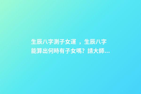 生辰八字測子女運，生辰八字能算出何時有子女嗎？請大師幫忙給算算 八字算子女運免費，八字算財運 婚姻 子女-第1張-觀點-玄機派